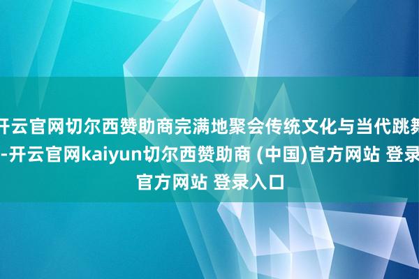 开云官网切尔西赞助商完满地聚会传统文化与当代跳舞立场-开云官网kaiyun切尔西赞助商 (中国)官方网站 登录入口