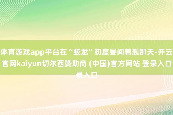 体育游戏app平台在“蛟龙”初度昼间着舰那天-开云官网kaiyun切尔西赞助商 (中国)官方网站 登录入口