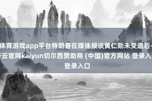 体育游戏app平台特朗普在媒体报谈黄仁勋未受邀后-开云官网kaiyun切尔西赞助商 (中国)官方网站 登录入口